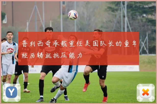 普利西奇承载重任美国队长的童年经历铸就抗压能力