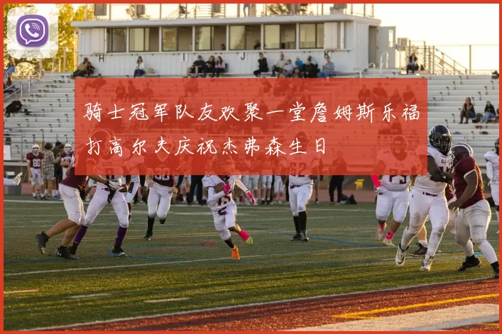 骑士冠军队友欢聚一堂詹姆斯乐福打高尔夫庆祝杰弗森生日