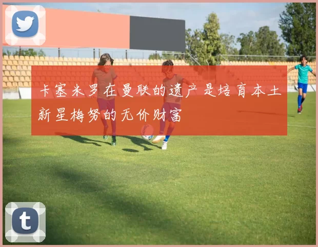 卡塞米罗在曼联的遗产是培育本土新星梅努的无价财富