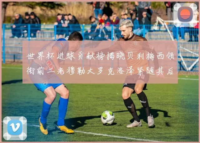 世界杯进球贡献榜揭晓贝利梅西领衔前二老穆勒大罗克洛泽紧随其后