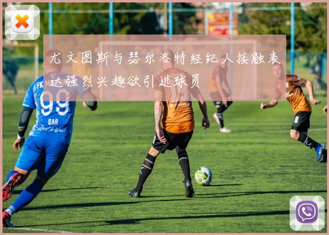 尤文图斯与瑟尔洛特经纪人接触表达强烈兴趣欲引进球员