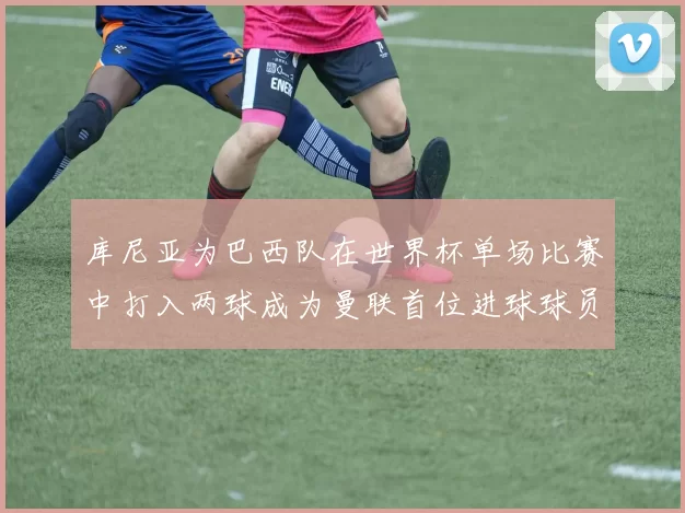 库尼亚为巴西队在世界杯单场比赛中打入两球成为曼联首位进球球员