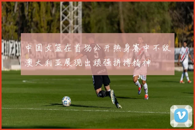 中国女篮在首场公开热身赛中不敌澳大利亚展现出顽强拼搏精神
