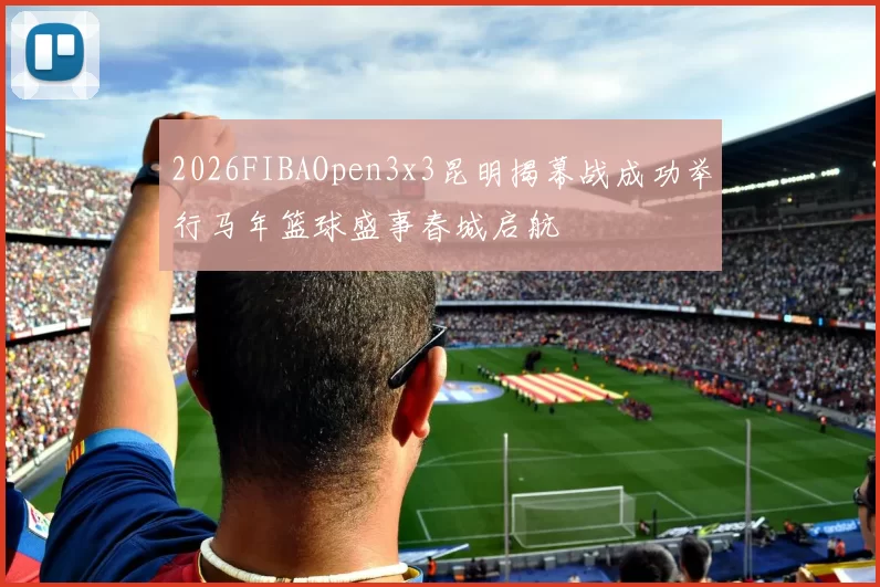 2026FIBAOpen3x3昆明揭幕战成功举行马年篮球盛事春城启航