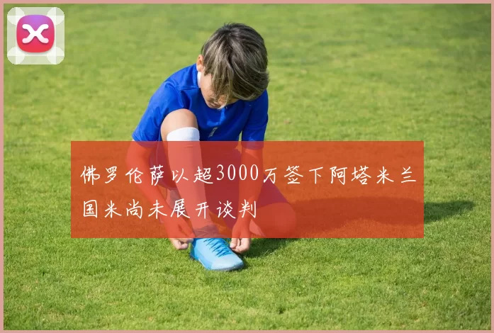 佛罗伦萨以超3000万签下阿塔米兰国米尚未展开谈判