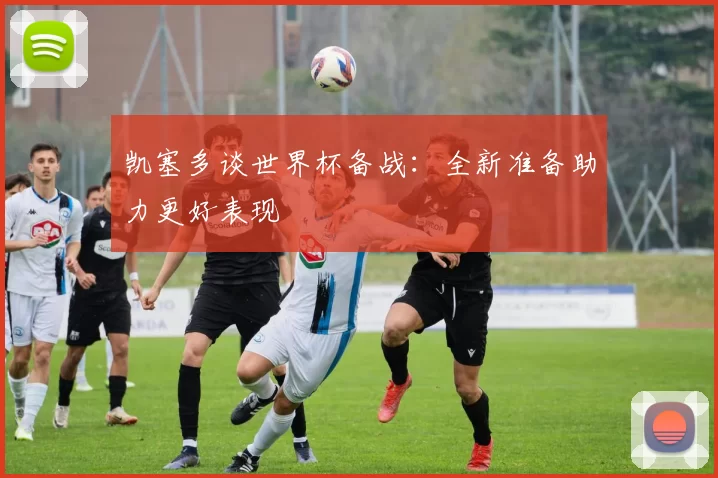 凯塞多谈世界杯备战：全新准备助力更好表现