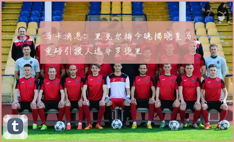马卡消息：里克尔梅今晚揭晓皇马重磅引援人选非罗德里