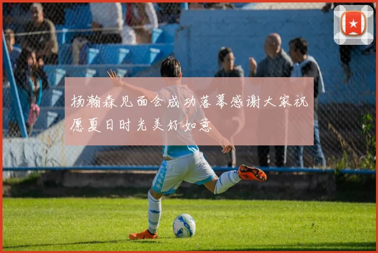 杨瀚森见面会成功落幕感谢大家祝愿夏日时光美好如意